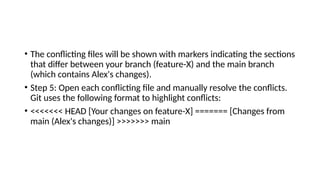 • The conflicting files will be shown with markers indicating the sections
that differ between your branch (feature-X) and the main branch
(which contains Alex's changes).
• Step 5: Open each conflicting file and manually resolve the conflicts.
Git uses the following format to highlight conflicts:
• <<<<<<< HEAD [Your changes on feature-X] ======= [Changes from
main (Alex's changes)] >>>>>>> main
 