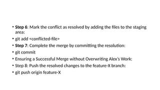 • Step 6: Mark the conflict as resolved by adding the files to the staging
area:
• git add <conflicted-file>
• Step 7: Complete the merge by committing the resolution:
• git commit
• Ensuring a Successful Merge without Overwriting Alex’s Work:
• Step 8: Push the resolved changes to the feature-X branch:
• git push origin feature-X
 
