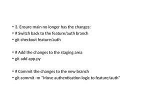• 3. Ensure main no longer has the changes:
• # Switch back to the feature/auth branch
• git checkout feature/auth
• # Add the changes to the staging area
• git add app.py
• # Commit the changes to the new branch
• git commit -m "Move authentication logic to feature/auth"
 