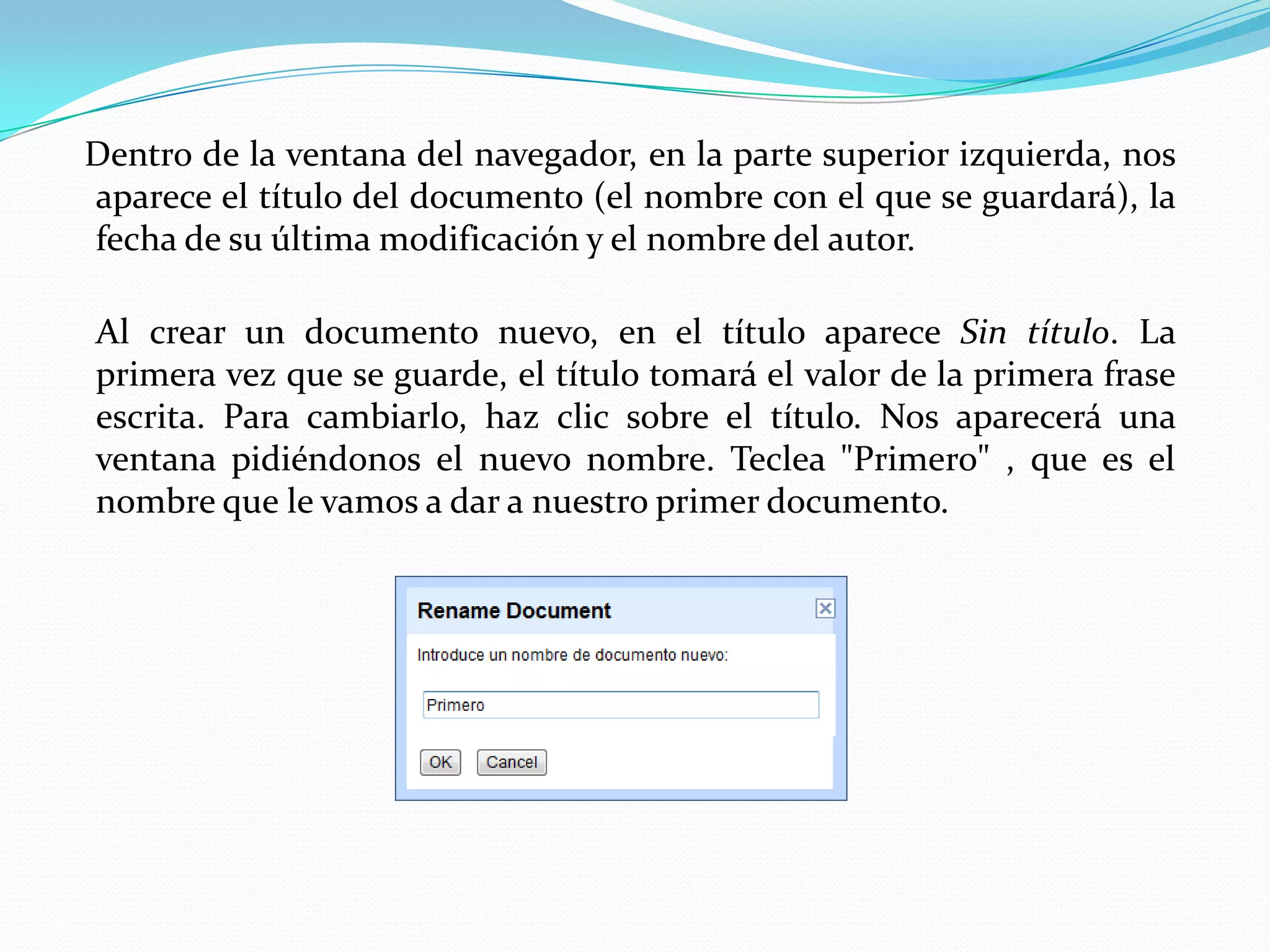    Dentro de la ventana del navegador, en la parte superior izquierda, nos aparece el título del documento (el nombre con el que se guardará), la fecha de su última modificación y el nombre del autor.Al crear un documento nuevo, en el título aparece Sin título. La primera vez que se guarde, el título tomará el valor de la primera frase escrita. Para cambiarlo, haz clic sobre el título. Nos aparecerá una ventana pidiéndonos el nuevo nombre. Teclea "Primero" , que es el nombre que le vamos a dar a nuestro primer documento.