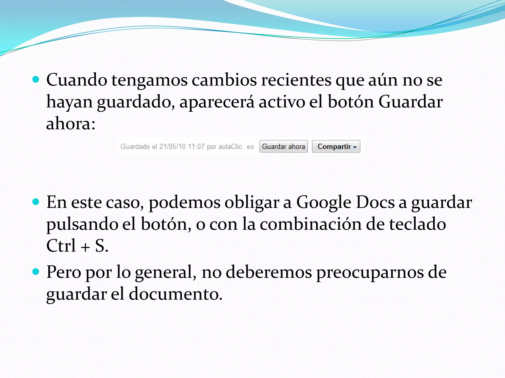 Cuando tengamos cambios recientes que aún no se hayan guardado, aparecerá activo el botón Guardar ahora:En este caso, podemos obligar a Google Docs a guardar pulsando el botón, o con la combinación de teclado Ctrl + S.Pero por lo general, no deberemos preocuparnos de guardar el documento.