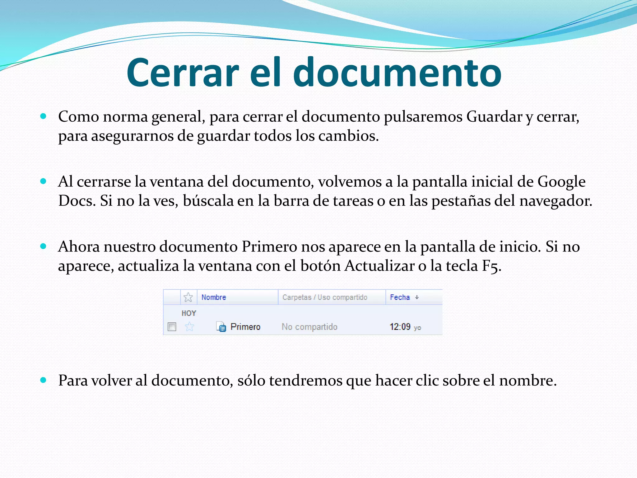 Cerrar el documento Como norma general, para cerrar el documento pulsaremos Guardar y cerrar, para asegurarnos de guardar todos los cambios. Al cerrarse la ventana del documento, volvemos a la pantalla inicial de Google Docs. Si no la ves, búscala en la barra de tareas o en las pestañas del navegador.Ahora nuestro documento Primero nos aparece en la pantalla de inicio. Si no aparece, actualiza la ventana con el botón Actualizar o la tecla F5.Para volver al documento, sólo tendremos que hacer clic sobre el nombre. 