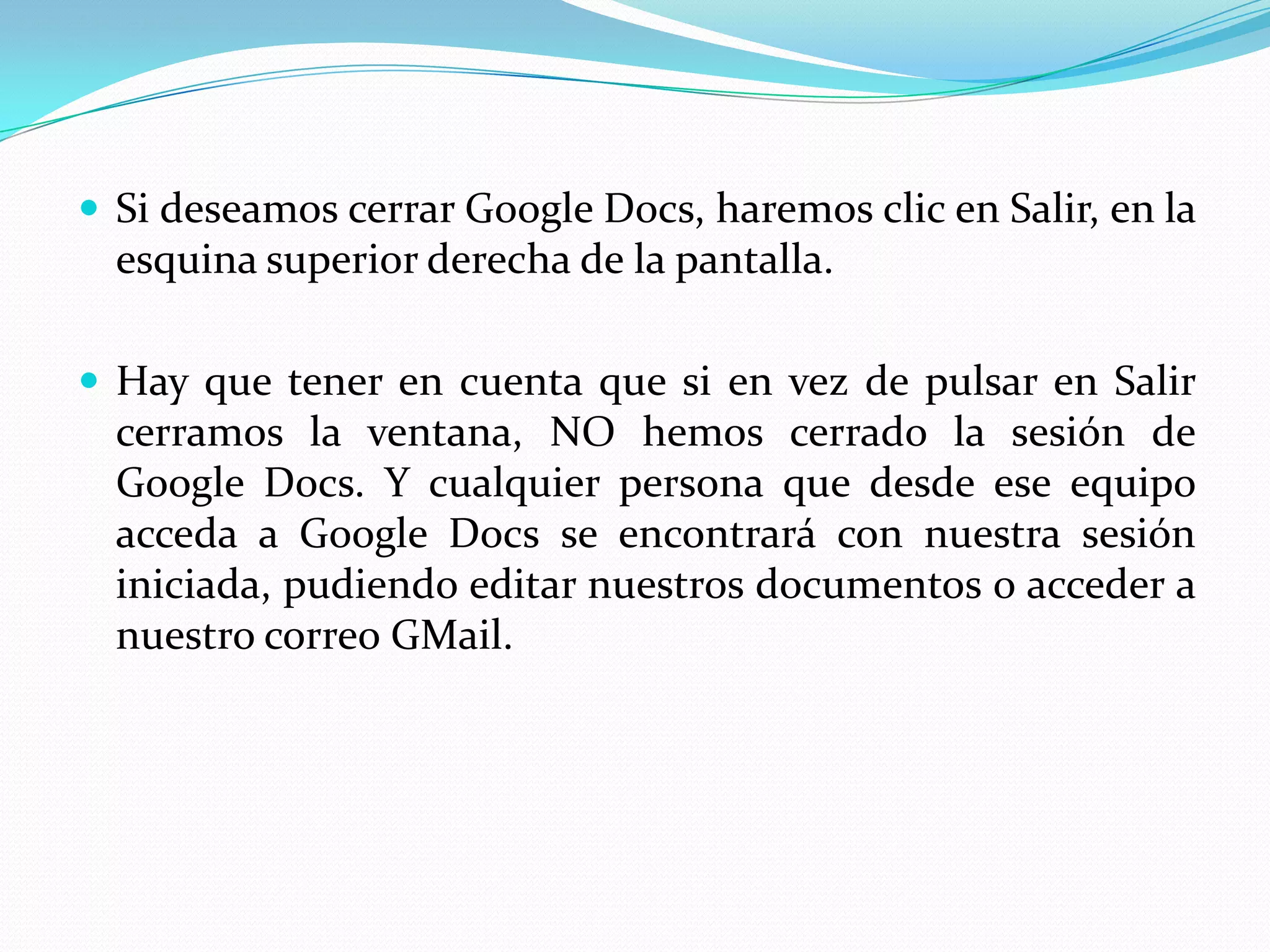 Si deseamos cerrar Google Docs, haremos clic en Salir, en la esquina superior derecha de la pantalla. Hay que tener en cuenta que si en vez de pulsar en Salir cerramos la ventana, NO hemos cerrado la sesión de Google Docs. Y cualquier persona que desde ese equipo acceda a Google Docs se encontrará con nuestra sesión iniciada, pudiendo editar nuestros documentos o acceder a nuestro correo GMail.