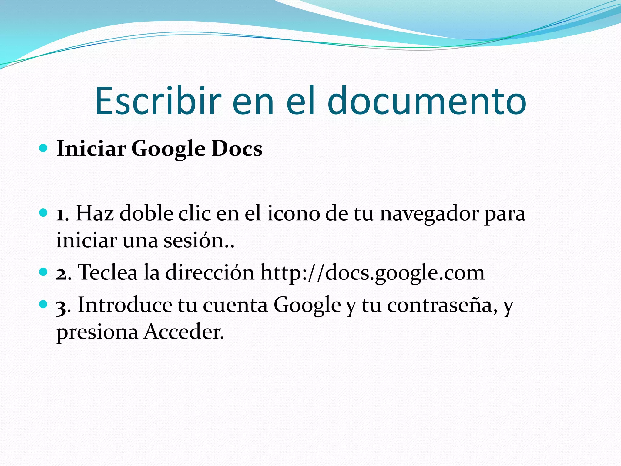 Escribir en el documentoIniciar Google Docs1. Haz doble clic en el icono de tu navegador para iniciar una sesión..2. Teclea la dirección http://docs.google.com 3. Introduce tu cuenta Google y tu contraseña, y presiona Acceder.