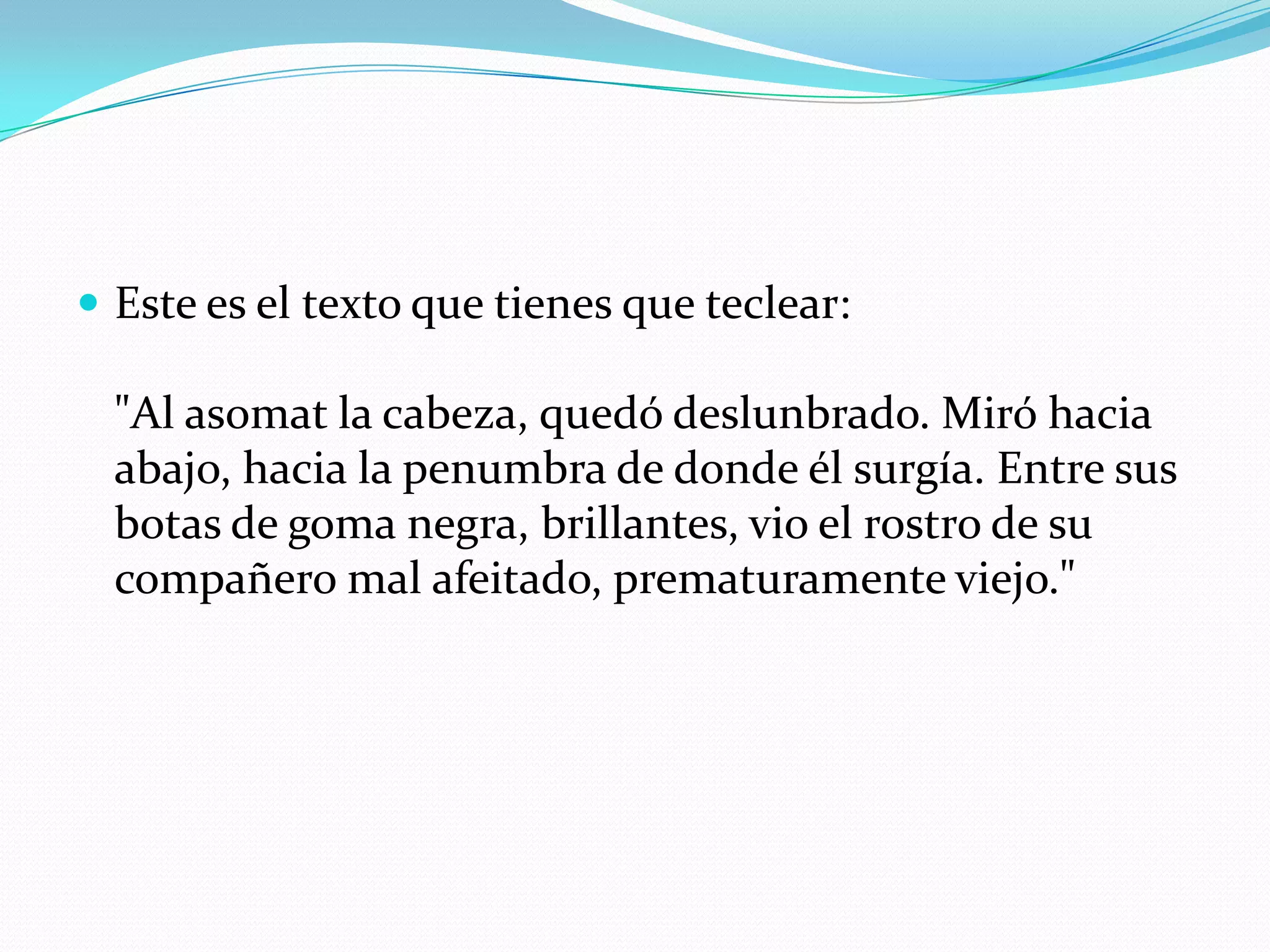Este es el texto que tienes que teclear:"Al asomat la cabeza, quedó deslunbrado. Miró hacia abajo, hacia la penumbra de donde él surgía. Entre sus botas de goma negra, brillantes, vio el rostro de su compañero mal afeitado, prematuramente viejo."