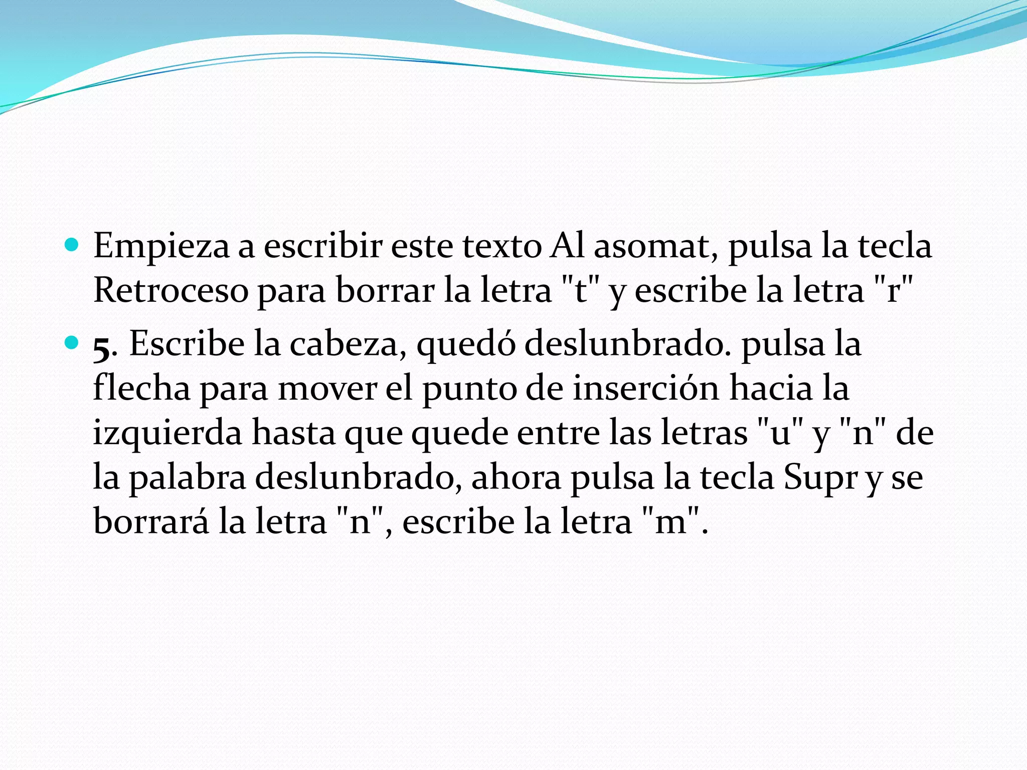 Empieza a escribir este texto Al asomat, pulsa la tecla Retroceso para borrar la letra "t" y escribe la letra "r"5. Escribe la cabeza, quedó deslunbrado. pulsa la flecha para mover el punto de inserción hacia la izquierda hasta que quede entre las letras "u" y "n" de la palabra deslunbrado, ahora pulsa la tecla Supr y se borrará la letra "n", escribe la letra "m".
