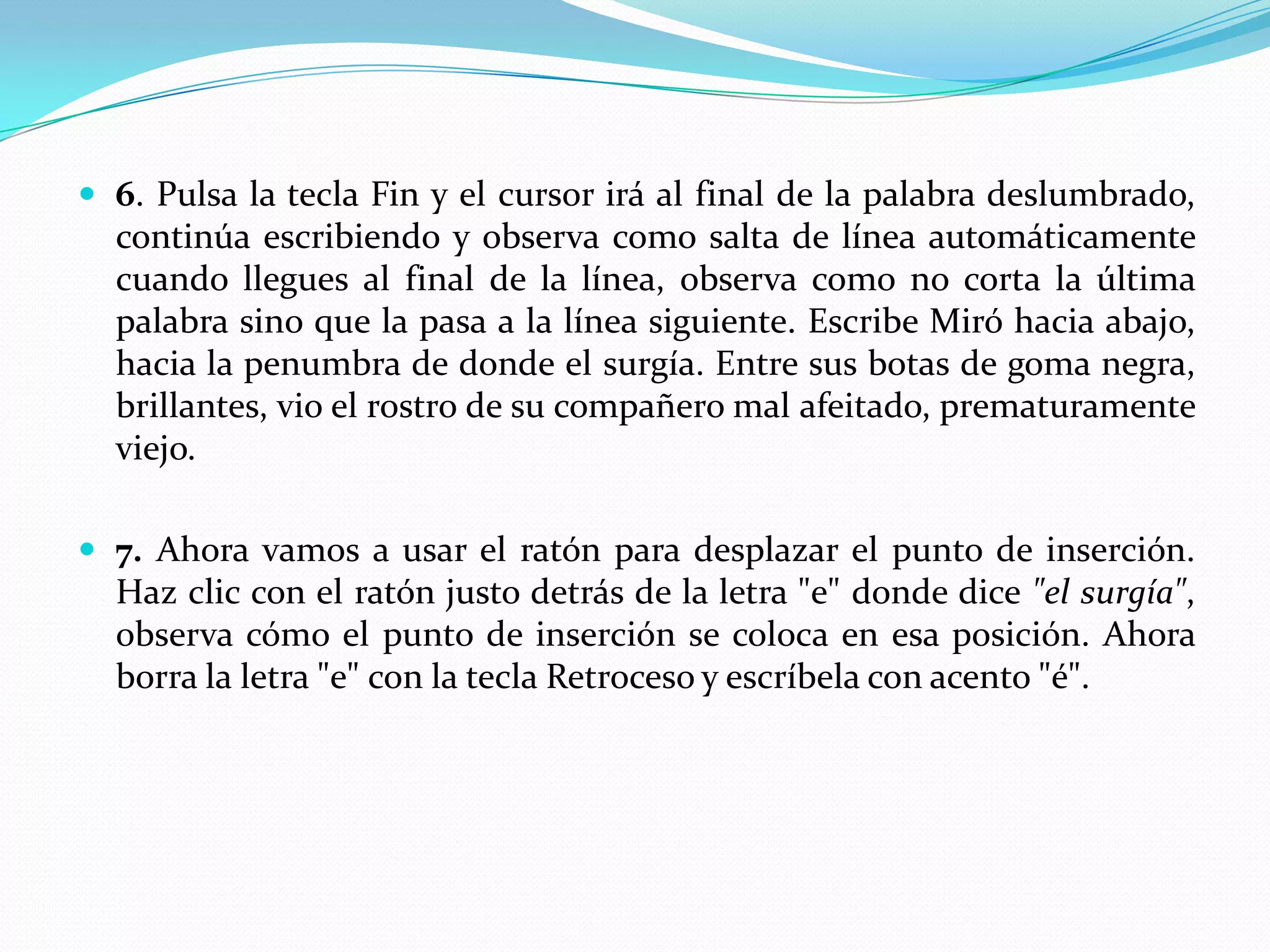 6. Pulsa la tecla Fin y el cursor irá al final de la palabra deslumbrado, continúa escribiendo y observa como salta de línea automáticamente cuando llegues al final de la línea, observa como no corta la última palabra sino que la pasa a la línea siguiente. Escribe Miró hacia abajo, hacia la penumbra de donde el surgía. Entre sus botas de goma negra, brillantes, vio el rostro de su compañero mal afeitado, prematuramente viejo.7. Ahora vamos a usar el ratón para desplazar el punto de inserción. Haz clic con el ratón justo detrás de la letra "e" donde dice "el surgía", observa cómo el punto de inserción se coloca en esa posición. Ahora borra la letra "e" con la tecla Retroceso y escríbela con acento "é".