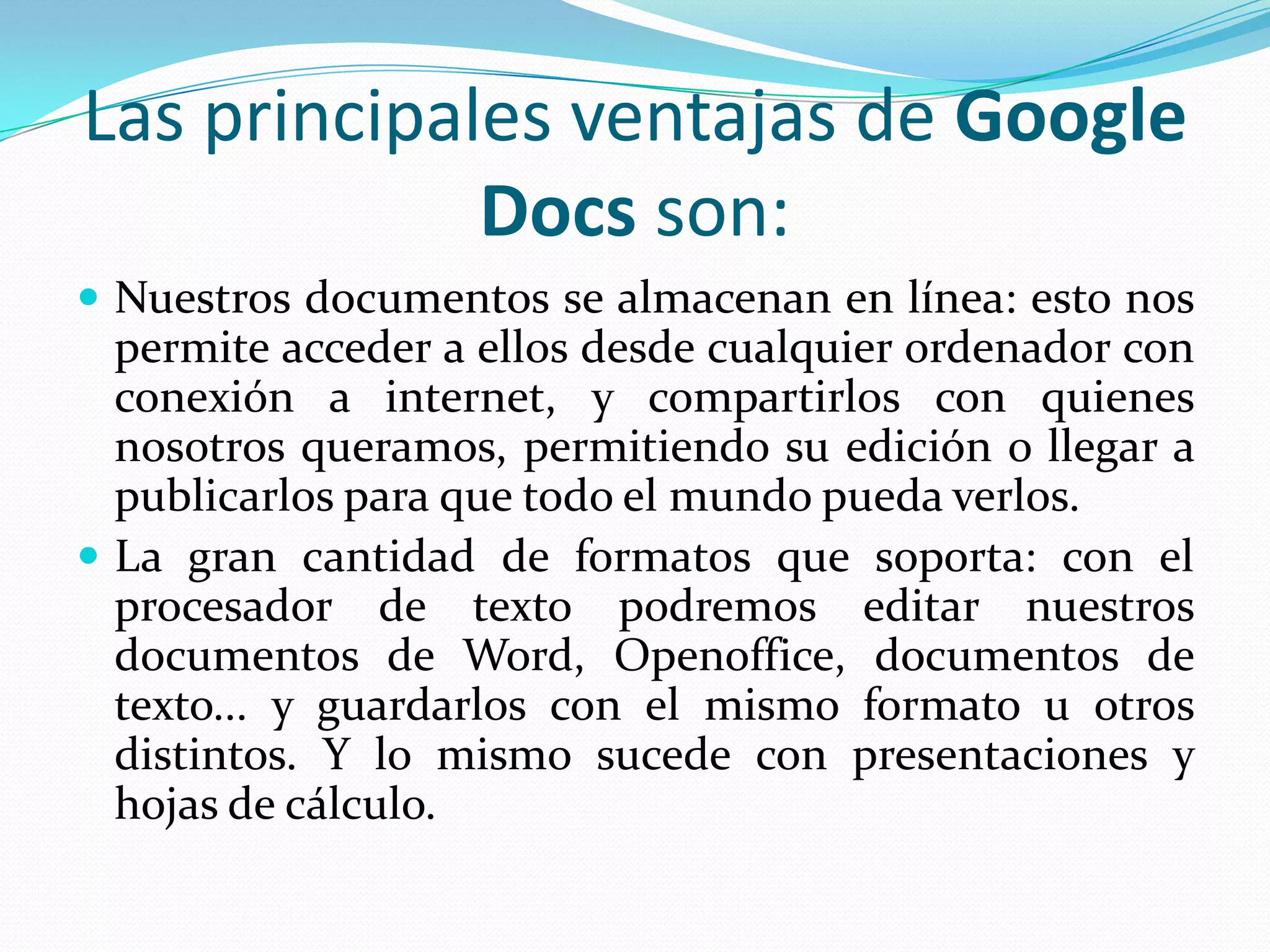Las principales ventajas de Google Docs son:Nuestros documentos se almacenan en línea: esto nos permite acceder a ellos desde cualquier ordenador con conexión a internet, y compartirlos con quienes nosotros queramos, permitiendo su edición o llegar a publicarlos para que todo el mundo pueda verlos.La gran cantidad de formatos que soporta: con el procesador de texto podremos editar nuestros documentos de Word, Openoffice, documentos de texto... y guardarlos con el mismo formato u otros distintos. Y lo mismo sucede con presentaciones y hojas de cálculo.