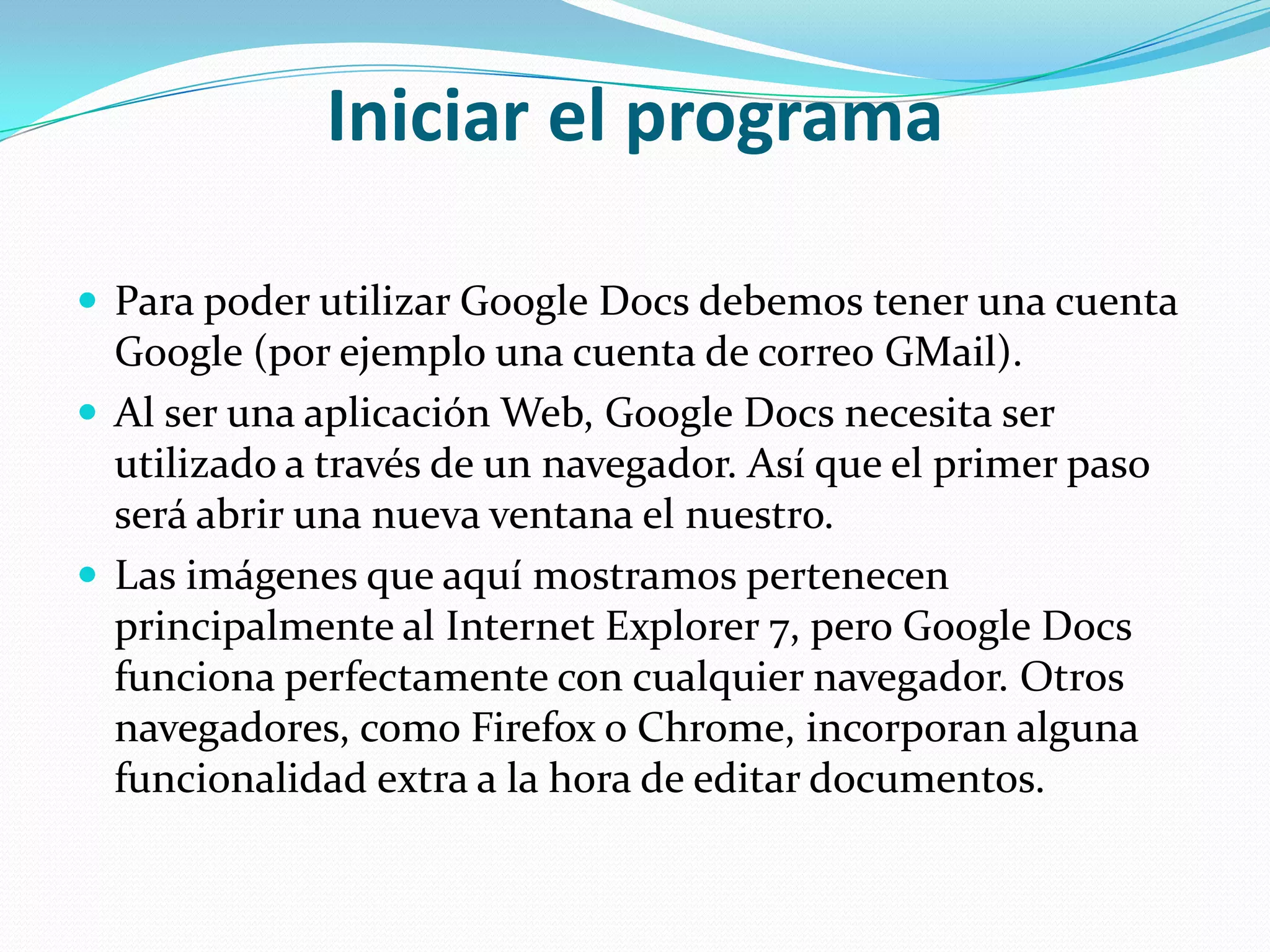 Iniciar el programa Para poder utilizar Google Docs debemos tener una cuenta Google (por ejemplo una cuenta de correo GMail). Al ser una aplicación Web, Google Docs necesita ser utilizado a través de un navegador. Así que el primer paso será abrir una nueva ventana el nuestro.Las imágenes que aquí mostramos pertenecen principalmente al Internet Explorer 7, pero Google Docs funciona perfectamente con cualquier navegador. Otros navegadores, como Firefox o Chrome, incorporan alguna funcionalidad extra a la hora de editar documentos.