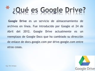 * 
Google Drive es un servicio de almacenamiento de 
archivos en línea. Fue introducido por Google el 24 de 
Abril del 2012. Google Drive actualmente es un 
reemplazo de Google Docs que ha cambiado su dirección 
de enlace de docs.google.com por drive.google.com entre 
otras cosas. 
Ing. Orsi Amaya 
 
