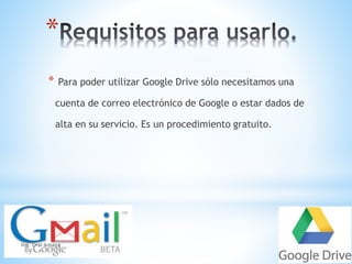 * 
* Para poder utilizar Google Drive sólo necesitamos una 
cuenta de correo electrónico de Google o estar dados de 
alta en su servicio. Es un procedimiento gratuito. 
Ing. Orsi Amaya 
 