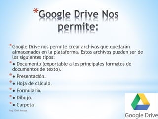 * 
*Google Drive nos permite crear archivos que quedarán 
almacenados en la plataforma. Estos archivos pueden ser de 
los siguientes tipos: 
*● Documento (exportable a los principales formatos de 
documentos de texto). 
*● Presentación. 
*● Hoja de cálculo. 
*● Formulario. 
*● Dibujo. 
*● Carpeta 
Ing. Orsi Amaya 
 