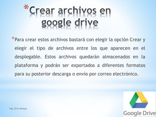 * 
*Para crear estos archivos bastará con elegir la opción Crear y 
elegir el tipo de archivos entre los que aparecen en el 
desplegable. Estos archivos quedarán almacenados en la 
plataforma y podrán ser exportados a diferentes formatos 
para su posterior descarga o envío por correo electrónico. 
Ing. Orsi Amaya 
 