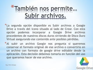 * 
*La segunda opción disponible es Subir archivos a Google 
Drive a través del icono situado al lado de Crear. Con esta 
opción podemos incorporar a Google Drive archivos 
procedentes de nuestros discos duros sirviendo de Disco Duro 
Virtual asegurando ese contenido ante posibles pérdidas. 
*Al subir un archivo Google nos pregunta si queremos 
conservar el formato original de ese archivo o convertirlo en 
un archivo con formato de google drive editable desde la 
aplicación. Esta decisión debemos tomarla en función del uso 
que queramos hacer de ese archivo. 
Ing. Orsi Amaya 
 