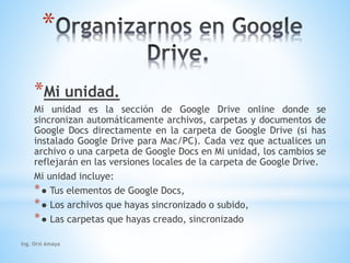 * 
*Mi unidad. 
Mi unidad es la sección de Google Drive online donde se 
sincronizan automáticamente archivos, carpetas y documentos de 
Google Docs directamente en la carpeta de Google Drive (si has 
instalado Google Drive para Mac/PC). Cada vez que actualices un 
archivo o una carpeta de Google Docs en Mi unidad, los cambios se 
reflejarán en las versiones locales de la carpeta de Google Drive. 
Mi unidad incluye: 
*● Tus elementos de Google Docs, 
*● Los archivos que hayas sincronizado o subido, 
*● Las carpetas que hayas creado, sincronizado 
Ing. Orsi Amaya 
 