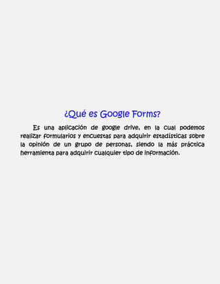 ¿Qué es Google Forms?
Es una aplicación de google drive, en la cual podemos
realizar formularios y encuestas para adquirir estadísticas sobre
la opinión de un grupo de personas, siendo la más práctica
herramienta para adquirir cualquier tipo de información.

 