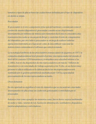 tamaños y tipos de placas bases las cuales vienen definidas por el tipo de dispositivo
en donde se alojan.
Procesador
El procesador es el otro componenteprincipaldelhardware, consideradocomoel
cerebrode nuestrodispositivoel procesador consisteen un chip formado
internamentepor millones de minúsculos elementos electrónicos conocidos como
transistores los cuales se encargan dedirigir y controlar elresto de componentes
del dispositivo, por otro lado el procesador se encarga derealizar todas las
operaciones matemáticas y lógicas así como de descodificar y ejecutar las
instrucciones contenidas en el softwareque está procesando.
La tecnología hardwaredelos procesadores avanza a pasos de gigantes, en 1971 la
compañía estadounidenseIntelpresentóelprimer microprocesador delmundo, el
Intel4004 contenía 2250transistores y trabajaba a una velocidad inferior a los
0,1Mhz,hoy en día disponemos de microprocesadores con más de 7 billones de
transistores y con velocidades de trabajosuperiores a los 5 Ghz, en un futuromuy
próximo el silicio utilizadoen la fabricacióndelos microprocesadores será
sustituidopor el grafenopermitiendomultiplicarpor 100 la capacidad de
procesamientode los microprocesadores actuales.
Otros elementos
En este apartadose engloban el restode elementos que se encuentran conectados
internamentea la placa base los cuales son gestionados y controlados por el
procesador.
Podemos citar como ejemplos las memorias rams, discos duros, tarjetas multimedia
de audio y video, tarjetas dered, fuentes de alimentación, ventiladores, disipadores,
tarjetas adaptadorasy controladoras...
 