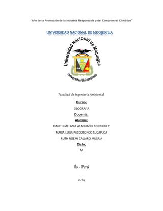 “Año de la Promoción de la Industria Responsable y del Compromiso Climático”
Facultad de Ingeniería Ambiental
Curso:
GEOGRAFIA
Docente:
Alumna:
DANITH MELANIA ATAHUACHI RODRIGUEZ
MARIA LUISA PACCOSONCO SUCAPUCA
RUTH NOEMI CALJARO MUSAJA
Ciclo:
IV
Ilo - Perú
2014
 