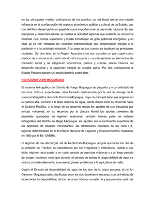 en los principales medios unificadores de los pueblos. La red fluvial ejerce una notable
influencia en la configuración del aspecto económico, político y cultural de un Estado. Los
ríos del Perú desempeñan un papel de suma importancia en el desarrollo nacional. En sus
márgenes y desembocaduras se realiza la actividad agrícola que sustenta la; economía
nacional. Sus cursos superiores y medio constituyen un gran potencial energético, y en
ellos ya se han instalado las centrales hidroeléctricas que proporcionan energía a la
población y a la actividad industrial. A lo largo de sus cursos se localizan las principales
ciudades. De otro lado, en la Región Amazónica los ríos cumplen un gran papel como
medios de comunicación, estimulando el transporte y constituyéndose en elementos de
cohesión social y de integración económica, política y cultural, pilares básicos del
desarrollo nacional y la seguridad integral de nuestra patria. Por ello, corresponde al
Estado Peruano ejercer un amplio dominio sobre ellos.
HIDROGRAFÍA EN MOQUEGUA
El sistema hidrográfico del Distrito de Riego Moquegua es pequeño y muy deficitario de
recursos hídricos superficiales, esta formado básicamente por la red de drenaje de la
cuenca hidrográfica del río Ilo-Osmore-Moquegua, cuyo río principal tiene sus orígenes en
la cuenca alta, cercano a la línea divisoria de agua, desde donde inicia su recorrido hacia
el Océano Pacífico, a lo largo de su recorrido recibe los aportes de sus tributarios por
ambas márgenes, en su recorrido por la Llanura Aluvial los aportes provienen de
pequeñas quebradas de régimen estacional; también forman parte del sistema
hidrográfico del Distrito de Riego Moquegua, los aportes del escurrimiento superficial de
los deshielos de nevados circundantes, las afloraciones naturales de las once (11)
lagunas determinadas en el Inventario Nacional de Lagunas y Represamientos realizados
en 1980 por la Ex- ONERN.
El régimen de las descargas del río Ilo-Osmore-Moquegua, al igual que todos los ríos de
la vertiente del Pacífico se caracterizan por ser irregulares y torrentosos, debido a que
dicho régimen está sujeto a un corto periodo de avenidas máximas y a un largo periodo
de estiaje, haciendo notar que durante el periodo de estiaje la disponibilidad de agua se
reduce considerablemente, acarreando graves problemas a la agricultura del valle.
Según el Estudio de disponibilidad de agua de los ríos de la costa peruana, el río Ilo-
Osmore- Moquegua está clasificado entre los ríos de extrema escasez, con la finalidad de
incrementar la disponibilidad de los recursos hídricos en este río y que permita cubrir las
 