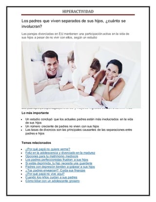 HIPERACTIVIDAD
Los padres que viven separados de sus hijos, ¿cuánto se
involucran?
Las parejas divorciadas en EU mantienen una participación activa en la vida de
sus hijos a pesar de no vivir con ellos, según un estudio
Los padres con estudios universitarios y mayores ingresos tienden a convivir máscon sus hijos (Getty Images).
Lo más importante
 Un estudio concluyó que los actuales padres están más involucrados en la vida
de sus hijos
 Un número creciente de padres no viven con sus hijos
 Las tasas de divorcios son las principales causantes de las separaciones entre
padres e hijos
Temas relacionados
 ¿Por qué papá no quiere verme?
 Feliz en la adolescencia y divorciado en la madurez
 Opciones para tu matrimonio mediocre
 Los padres perfeccionistas frustran a sus hijos
 Si estás deprimida, tu hijo necesita una guardería
 Padres con depresión tienden a golpear a sus hijos
 ¿Tus padres envejecen? Cuida sus finanzas
 ¿Por qué papá no vive aquí?
 Cuando los niños cuidan a sus padres
 Cómo lidiar con un adolescente grosero
 