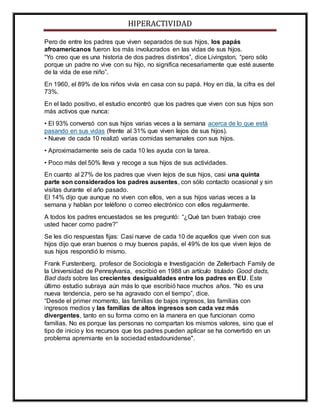 HIPERACTIVIDAD
Pero de entre los padres que viven separados de sus hijos, los papás
afroamericanos fueron los más involucrados en las vidas de sus hijos.
“Yo creo que es una historia de dos padres distintos”, dice Livingston, “pero sólo
porque un padre no vive con su hijo, no significa necesariamente que esté ausente
de la vida de ese niño”.
En 1960, el 89% de los niños vivía en casa con su papá. Hoy en día, la cifra es del
73%.
En el lado positivo, el estudio encontró que los padres que viven con sus hijos son
más activos que nunca:
• El 93% conversó con sus hijos varias veces a la semana acerca de lo que está
pasando en sus vidas (frente al 31% que viven lejos de sus hijos).
• Nueve de cada 10 realizó varias comidas semanales con sus hijos.
• Aproximadamente seis de cada 10 les ayuda con la tarea.
• Poco más del 50% lleva y recoge a sus hijos de sus actividades.
En cuanto al 27% de los padres que viven lejos de sus hijos, casi una quinta
parte son considerados los padres ausentes, con sólo contacto ocasional y sin
visitas durante el año pasado.
El 14% dijo que aunque no viven con ellos, ven a sus hijos varias veces a la
semana y hablan por teléfono o correo electrónico con ellos regularmente.
A todos los padres encuestados se les preguntó: “¿Qué tan buen trabajo cree
usted hacer como padre?”
Se les dio respuestas fijas: Casi nueve de cada 10 de aquellos que viven con sus
hijos dijo que eran buenos o muy buenos papás, el 49% de los que viven lejos de
sus hijos respondió lo mismo.
Frank Furstenberg, profesor de Sociología e Investigación de Zellerbach Family de
la Universidad de Pennsylvania, escribió en 1988 un artículo titulado Good dads,
Bad dads sobre las crecientes desigualdades entre los padres en EU. Este
último estudio subraya aún más lo que escribió hace muchos años. “No es una
nueva tendencia, pero se ha agravado con el tiempo”, dice.
“Desde el primer momento, las familias de bajos ingresos, las familias con
ingresos medios y las familias de altos ingresos son cada vez más
divergentes, tanto en su forma como en la manera en que funcionan como
familias. No es porque las personas no compartan los mismos valores, sino que el
tipo de inicio y los recursos que los padres pueden aplicar se ha convertido en un
problema apremiante en la sociedad estadounidense".
 
