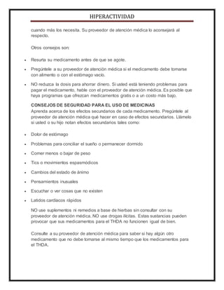 HIPERACTIVIDAD
cuando más los necesita. Su proveedor de atención médica lo aconsejará al
respecto.
Otros consejos son:
 Resurta su medicamento antes de que se agote.
 Pregúntele a su proveedor de atención médica si el medicamento debe tomarse
con alimento o con el estómago vacío.
 NO reduzca la dosis para ahorrar dinero. Si usted está teniendo problemas para
pagar el medicamento, hable con el proveedor de atención médica. Es posible que
haya programas que ofrezcan medicamentos gratis o a un costo más bajo.
CONSEJOS DE SEGURIDAD PARA EL USO DE MEDICINAS
Aprenda acerca de los efectos secundarios de cada medicamento. Pregúntele al
proveedor de atención médica qué hacer en caso de efectos secundarios. Llámelo
si usted o su hijo notan efectos secundarios tales como:
 Dolor de estómago
 Problemas para conciliar el sueño o permanecer dormido
 Comer menos o bajar de peso
 Tics o movimientos espasmódicos
 Cambios del estado de ánimo
 Pensamientos inusuales
 Escuchar o ver cosas que no existen
 Latidos cardíacos rápidos
NO use suplementos ni remedios a base de hierbas sin consultar con su
proveedor de atención médica. NO use drogas ilícitas. Estas sustancias pueden
provocar que sus medicamentos para el THDA no funcionen igual de bien.
Consulte a su proveedor de atención médica para saber si hay algún otro
medicamento que no debe tomarse al mismo tiempo que los medicamentos para
el THDA.
 