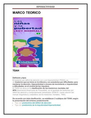 HIPERACTIVIDAD
MARCO TEORICO
TDAH
Definición y tipos
El trastorno por déficit de atención con o sin hiperactividad (TDAH), es
un trastorno que se inicia en la infancia y se caracteriza por dificultades para
mantener la atención, hiperactividad o exceso de movimiento e impulsividad
o dificultades en el control de los impulsos.
El TDAH se ubica en la clasificación de los trastornos mentales del
APA (Asociación Americana de Psiquiatría), en el apartado de trastornos por
déficit de atención y comportamiento perturbador (DSM IV, cuarta edición del
manual diagnóstico y estadístico de los trastornos mentales, 1994).
De acuerdo con ésta clasificación, se establecen 3 subtipos del TDAH, según
la presentación del síntoma predominante:
 Tipo con predominio del déficit de atención.
 Tipo con predominio de la impulsividad-hiperactividad.
 