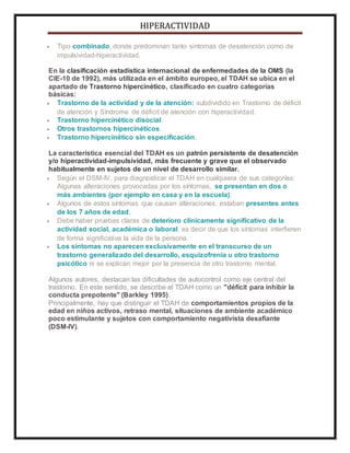 HIPERACTIVIDAD
 Tipo combinado, donde predominan tanto sintomas de desatención como de
impulsividad-hiperactividad.
En la clasificación estadística internacional de enfermedades de la OMS (la
CIE-10 de 1992), más utilizada en el ámbito europeo, el TDAH se ubica en el
apartado de Trastorno hipercinético, clasificado en cuatro categorías
básicas:
 Trastorno de la actividad y de la atención: subdividido en Trastorno de déficit
de atención y Síndrome de déficit de atención con hiperactividad.
 Trastorno hipercinético disocial.
 Otros trastornos hipercinéticos.
 Trastorno hipercinético sin especificación.
La característica esencial del TDAH es un patrón persistente de desatención
y/o hiperactividad-impulsividad, más frecuente y grave que el observado
habitualmente en sujetos de un nivel de desarrollo similar.
 Según el DSM-IV, para diagnosticar el TDAH en cualquiera de sus categorías:
Algunas alteraciones provocadas por los síntomas, se presentan en dos o
más ambientes (por ejemplo en casa y en la escuela).
 Algunos de estos síntomas que causan alteraciones, estaban presentes antes
de los 7 años de edad.
 Debe haber pruebas claras de deterioro clínicamente significativo de la
actividad social, académica o laboral, es decir de que los síntomas interfieren
de forma significativa la vida de la persona.
 Los síntomas no aparecen exclusivamente en el transcurso de un
trastorno generalizado del desarrollo, esquizofrenia u otro trastorno
psicótico ni se explican mejor por la presencia de otro trastorno mental.
Algunos autores, destacan las dificultades de autocontrol como eje central del
trastorno. En este sentido, se describe el TDAH como un "déficit para inhibir la
conducta prepotente" (Barkley 1995).
Principalmente, hay que distinguir el TDAH de comportamientos propios de la
edad en niños activos, retraso mental, situaciones de ambiente académico
poco estimulante y sujetos con comportamiento negativista desafiante
(DSM-IV).
 