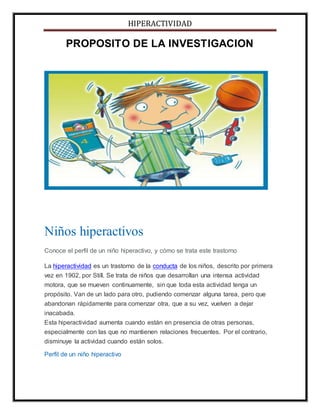 HIPERACTIVIDAD
PROPOSITO DE LA INVESTIGACION
Niños hiperactivos
Conoce el perfil de un niño hiperactivo, y cómo se trata este trastorno
La hiperactividad es un trastorno de la conducta de los niños, descrito por primera
vez en 1902, por Still. Se trata de niños que desarrollan una intensa actividad
motora, que se mueven continuamente, sin que toda esta actividad tenga un
propósito. Van de un lado para otro, pudiendo comenzar alguna tarea, pero que
abandonan rápidamente para comenzar otra, que a su vez, vuelven a dejar
inacabada.
Esta hiperactividad aumenta cuando están en presencia de otras personas,
especialmente con las que no mantienen relaciones frecuentes. Por el contrario,
disminuye la actividad cuando están solos.
Perfil de un niño hiperactivo
 