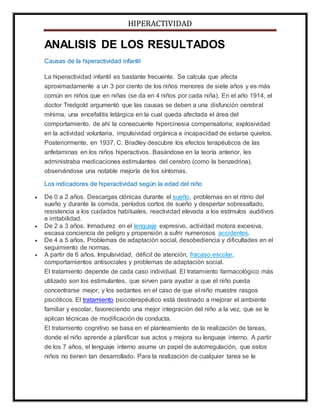 HIPERACTIVIDAD
ANALISIS DE LOS RESULTADOS
Causas de la hiperactividad infantil
La hiperactividad infantil es bastante frecuente. Se calcula que afecta
aproximadamente a un 3 por ciento de los niños menores de siete años y es más
común en niños que en niñas (se da en 4 niños por cada niña). En el año 1914, el
doctor Tredgold argumentó que las causas se deben a una disfunción cerebral
mínima, una encefalitis letárgica en la cual queda afectada el área del
comportamiento, de ahí la consecuente hipercinesia compensatoria; explosividad
en la actividad voluntaria, impulsividad orgánica e incapacidad de estarse quietos.
Posteriormente, en 1937, C. Bradley descubre los efectos terapéuticos de las
anfetaminas en los niños hiperactivos. Basándose en la teoría anterior, les
administraba medicaciones estimulantes del cerebro (como la benzedrina),
observándose una notable mejoría de los síntomas.
Los indicadores de hiperactividad según la edad del niño
 De 0 a 2 años. Descargas clónicas durante el sueño, problemas en el ritmo del
sueño y durante la comida, períodos cortos de sueño y despertar sobresaltado,
resistencia a los cuidados habituales, reactividad elevada a los estímulos auditivos
e irritabilidad.
 De 2 a 3 años. Inmadurez en el lenguaje expresivo, actividad motora excesiva,
escasa conciencia de peligro y propensión a sufrir numerosos accidentes.
 De 4 a 5 años. Problemas de adaptación social, desobediencia y dificultades en el
seguimiento de normas.
 A partir de 6 años. Impulsividad, déficit de atención, fracaso escolar,
comportamientos antisociales y problemas de adaptación social.
El tratamiento depende de cada caso individual. El tratamiento farmacológico más
utilizado son los estimulantes, que sirven para ayudar a que el niño pueda
concentrarse mejor, y los sedantes en el caso de que el niño muestre rasgos
psicóticos. El tratamiento psicoterapéutico está destinado a mejorar el ambiente
familiar y escolar, favoreciendo una mejor integración del niño a la vez, que se le
aplican técnicas de modificación de conducta.
El tratamiento cognitivo se basa en el planteamiento de la realización de tareas,
donde el niño aprende a planificar sus actos y mejora su lenguaje interno. A partir
de los 7 años, el lenguaje interno asume un papel de autorregulación, que estos
niños no tienen tan desarrollado. Para la realización de cualquier tarea se le
 