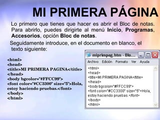MI PRIMERA PÁGINA    Lo primero que tienes que hacer es abrir el Bloc de notas. Para abrirlo, puedes dirigirte al menú  Inicio ,  Programas ,  Accesorios , opción  Bloc de notas . Seguidamente introduce, en el documento en blanco, el texto siguiente: <html> <head> <title>MI PRIMERA PAGINA</title> </head> <body bgcolor="#FFCC99"> <font color="#CC3300" size="5">Hola, estoy haciendo pruebas.</font> </body> </html> 