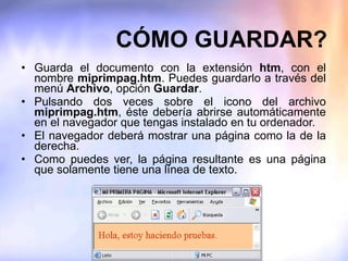 CÓMO GUARDAR? Guarda el documento con la extensión  htm , con el nombre  miprimpag.htm . Puedes guardarlo a través del menú  Archivo , opción  Guardar . Pulsando dos veces sobre el icono del archivo  miprimpag.htm , éste debería abrirse automáticamente en el navegador que tengas instalado en tu ordenador. El navegador deberá mostrar una página como la de la derecha. Como puedes ver, la página resultante es una página que solamente tiene una línea de texto. 