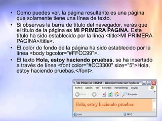 Como puedes ver, la página resultante es una página que solamente tiene una línea de texto. Si observas la barra de título del navegador, verás que el título de la página es  MI PRIMERA PAGINA . Este título ha sido establecido por la línea <title>MI PRIMERA PAGINA</title>. El color de fondo de la página ha sido establecido por la línea <body bgcolor="#FFCC99">. El texto  Hola, estoy haciendo pruebas.  se ha insertado a través de línea <font color="#CC3300" size="5">Hola, estoy haciendo pruebas.</font>. 