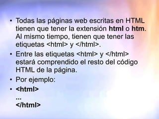 Todas las páginas web escritas en HTML tienen que tener la extensión  html  o  htm . Al mismo tiempo, tienen que tener las etiquetas <html> y </html>.  Entre las etiquetas <html> y </html> estará comprendido el resto del código HTML de la página. Por ejemplo: <html> ... </html> 
