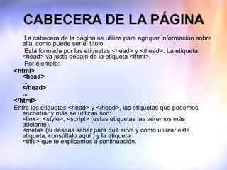 CABECERA DE LA PÁGINA La cabecera de la página se utiliza para agrupar información sobre ella, como puede ser el título. Está formada por las etiquetas <head> y </head>. La etiqueta <head> va justo debajo de la etiqueta <html>. Por ejemplo: <html> <head> ... </head> ... </html> Entre las etiquetas <head> y </head>, las etiquetas que podemos encontrar y más se utilizan son:  <link>, <style>, <script> (estas etiquetas las veremos más adelante),  <meta> (si deseas saber para qué sirve y cómo utilizar esta etiqueta, consúltalo aquí ) y la etiqueta <title> que te explicamos a continuación. 