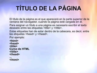 TÍTULO DE LA PÁGINA El título de la página es el que aparecerá en la parte superior de la ventana del navegador, cuando la página esté cargada en él. Para asignar un título a una página es necesario escribir el texto deseado entre las etiquetas <title> y </title>. Estas etiquetas han de estar dentro de la cabecera, es decir, entre las etiquetas <head> y </head>. Por ejemplo: <html> <head> <title> Curso de HTML </title> </head> ... </html> 