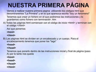 NUESTRA PRIMERA PÁGINA Vamos a realizar nuestra primera página  utilizando los códigos html que denominaremos "La Primera" y en la que aparezca escrito "soy un fenómeno" Tenemos que crear un fichero en el que podremos las instrucciones y lo guardamos como fichero con terminación .htm A) Todas las páginas html comienzan con el código de inicio <html> y terminan con el código </html> Así que ponemos <html> </html> B) Las páginas html se dividen en un encabezado y un cuerpo. Para el encabezamiento tenemos que poner los "tags"  <head> </head> Tenemos que ponerlo dentro de las instrucciones inicial y final de página (paso A) por lo tanto nos queda <html> <head> </head> </html> 