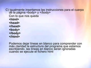 C) Igualmente insertamos las instrucciones para el cuerpo de la página <body> y </body> Con lo que nos queda <html> <head> </head> <body> </body> </html>   Podemos dejar líneas en blanco para comprender con más claridad la estructura del programa que estamos escribiendo. las líneas en blanco serán ignoradas cuando se ejecute el fichero html    