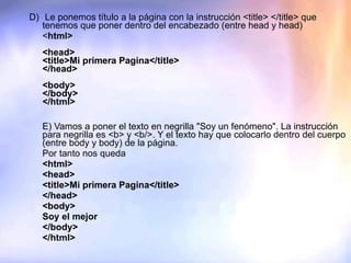 D)  Le ponemos título a la página con la instrucción <title> </title> que tenemos que poner dentro del encabezado (entre head y head) < html>   <head> <title>Mi primera Pagina</title>  </head>   <body> </body> </html>      E) Vamos a poner el texto en negrilla "Soy un fenómeno". La instrucción para negrilla es <b> y <b/>. Y el texto hay que colocarlo dentro del cuerpo (entre body y body) de la página. Por tanto nos queda <html> <head> <title>Mi primera Pagina</title>  </head> <body> Soy el mejor </body>  </html>    