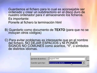 Guardamos el fichero para lo cual es aconsejable ser ordenado y crear un subdirectorio en el disco duro de nuestro ordenador para ir almacenando los ficheros. Es importante: Ponerle al fichero la terminación html B) Guardarlo como documento de  TEXTO  (para que no se incluyan otros códigos) C) Para evitar problemas es interesante que en el nombre del fichero, NO DEJAR ESPACIOS y NI PONER SIGNOS NO COMUNES como acentos, "ñ", o símbolos de distintos idiomas.   