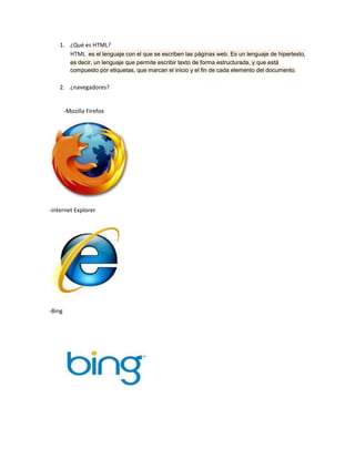 1. ¿Qué es HTML?
       HTML es el lenguaje con el que se escriben las páginas web. Es un lenguaje de hipertexto,
          es decir, un lenguaje que permite escribir texto de forma estructurada, y que está
          compuesto por etiquetas, que marcan el inicio y el fin de cada elemento del documento.

    2. ¿navegadores?


        -Mozilla Firefox




-internet Explorer




-Bing
 