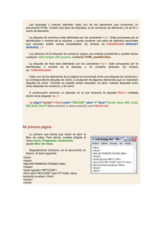 Las etiquetas o marcas delimitan cada uno de los elementos que componen un
  documento HTML. Existen dos tipos de etiquetas, la de comienzo de elemento y la de fin o
  cierre de elemento.

     La etiqueta de comienzo está delimitada por los caracteres < y >. Está compuesta por el
  identificador o nombre de la etiqueta, y puede contener una serie de atributos opcionales
  que permiten añadir ciertas propiedades. Su sintaxis es: <identificador atributo1
  atributo2 ...>

    Los atributos de la etiqueta de comienzo siguen una sintaxis predefinida y pueden tomar
  cualquier valor propio del usuario, ovalores HTML predefinidos.

     La etiqueta de final está delimitada por los caracteres </ y >. Está compuesta por el
  identificador o nombre de la etiqueta, y no contiene atributos. Su sintaxis
  es: </identificador>

     Cada uno de los elementos de la página se encontrará entre una etiqueta de comienzo y
  su correspondiente etiqueta de cierre, a excepción de algunos elementos que no necesitan
  etiqueta de cierre. También es posible anidar etiquetas, es decir, insertar etiquetas entre
  otras etiquetas de comienzo y de cierre.

    A continuación tenemos un ejemplo en el que tenemos la etiqueta <font..> anidada
  dentro de la etiqueta <p..>.:

   <p align="center"><font color="#993366" size="4" face="Comic Sans MS, Arial,
  MS Sans Serif">Bienvenidos a www.aulaclic.com</font></p>




Mi primera página
    Lo primero que tienes que hacer es abrir el
  Bloc de notas. Para abrirlo, puedes dirigirte al
  menú Inicio, Programas, Accesorios,
  opción Bloc de notas.

     Seguidamente introduce, en el documento en
  blanco, el texto siguiente:
<html>
<head>
<title>MI PRIMERA PAGINA</title>
</head>
<body bgcolor="#FFCC99">
<font color="#CC3300" size="5">Hola, estoy
haciendo pruebas.</font>
</body>
</html>
 