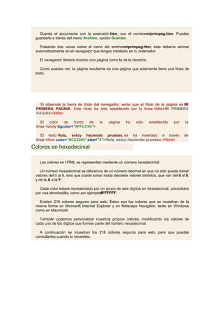 Guarda el documento con la extensión htm, con el nombremiprimpag.htm. Puedes
 guardarlo a través del menú Archivo, opción Guardar.

   Pulsando dos veces sobre el icono del archivomiprimpag.htm, éste debería abrirse
 automáticamente en el navegador que tengas instalado en tu ordenador.

   El navegador deberá mostrar una página como la de la derecha.

    Como puedes ver, la página resultante es una página que solamente tiene una línea de
 texto.




   Si observas la barra de título del navegador, verás que el título de la página es MI
 PRIMERA PAGINA. Este título ha sido establecido por la línea <title>MI PRIMERA
 PAGINA</title>.

    El   color  de   fondo  de   la           página    ha     sido    establecido    por    la
 línea <body bgcolor="#FFCC99">.

    El texto Hola, estoy haciendo pruebas. se ha insertado a través                          de
 línea <font color="#CC3300" size="5">Hola, estoy haciendo pruebas.</font>.

Colores en hexadecimal

   Los colores en HTML se representan mediante un número hexadecimal.

    Un número hexadecimal se diferencia de un número decimal en que no sólo puede tomar
 valores del 0 al 9, sino que puede tomar hasta dieciséis valores distintos, que van del 0 al 9,
 y de la A a la F.

   Cada color estará representado por un grupo de seis dígitos en hexadecimal, precedidos
 por una almohadilla, como por ejemplo#FFFFFF.

   Existen 216 colores seguros para web. Éstos son los colores que se muestran de la
 misma forma en Microsoft Internet Explorer y en Netscape Navigator, tanto en Windows
 como en Macintosh.

   También podemos personalizar nuestros propios colores, modificando los valores de
 cada uno de los dígitos que forman parte del número hexadecimal.

   A continuación se muestran los 216 colores seguros para web, para que puedas
 consultarlos cuando lo necesites.
 