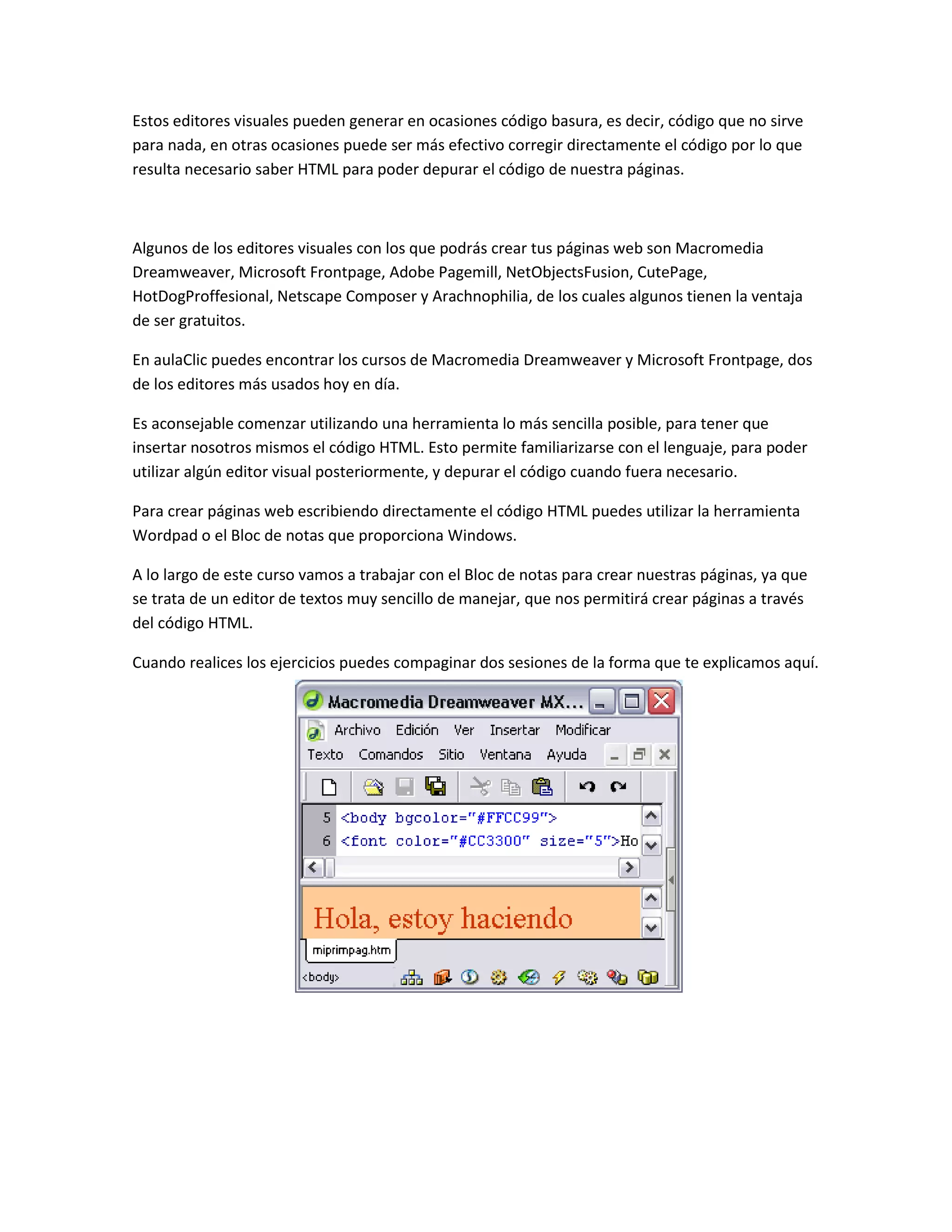 Estos editores visuales pueden generar en ocasiones código basura, es decir, código que no sirve
para nada, en otras ocasiones puede ser más efectivo corregir directamente el código por lo que
resulta necesario saber HTML para poder depurar el código de nuestra páginas.



Algunos de los editores visuales con los que podrás crear tus páginas web son Macromedia
Dreamweaver, Microsoft Frontpage, Adobe Pagemill, NetObjectsFusion, CutePage,
HotDogProffesional, Netscape Composer y Arachnophilia, de los cuales algunos tienen la ventaja
de ser gratuitos.

En aulaClic puedes encontrar los cursos de Macromedia Dreamweaver y Microsoft Frontpage, dos
de los editores más usados hoy en día.

Es aconsejable comenzar utilizando una herramienta lo más sencilla posible, para tener que
insertar nosotros mismos el código HTML. Esto permite familiarizarse con el lenguaje, para poder
utilizar algún editor visual posteriormente, y depurar el código cuando fuera necesario.

Para crear páginas web escribiendo directamente el código HTML puedes utilizar la herramienta
Wordpad o el Bloc de notas que proporciona Windows.

A lo largo de este curso vamos a trabajar con el Bloc de notas para crear nuestras páginas, ya que
se trata de un editor de textos muy sencillo de manejar, que nos permitirá crear páginas a través
del código HTML.

Cuando realices los ejercicios puedes compaginar dos sesiones de la forma que te explicamos aquí.
 
