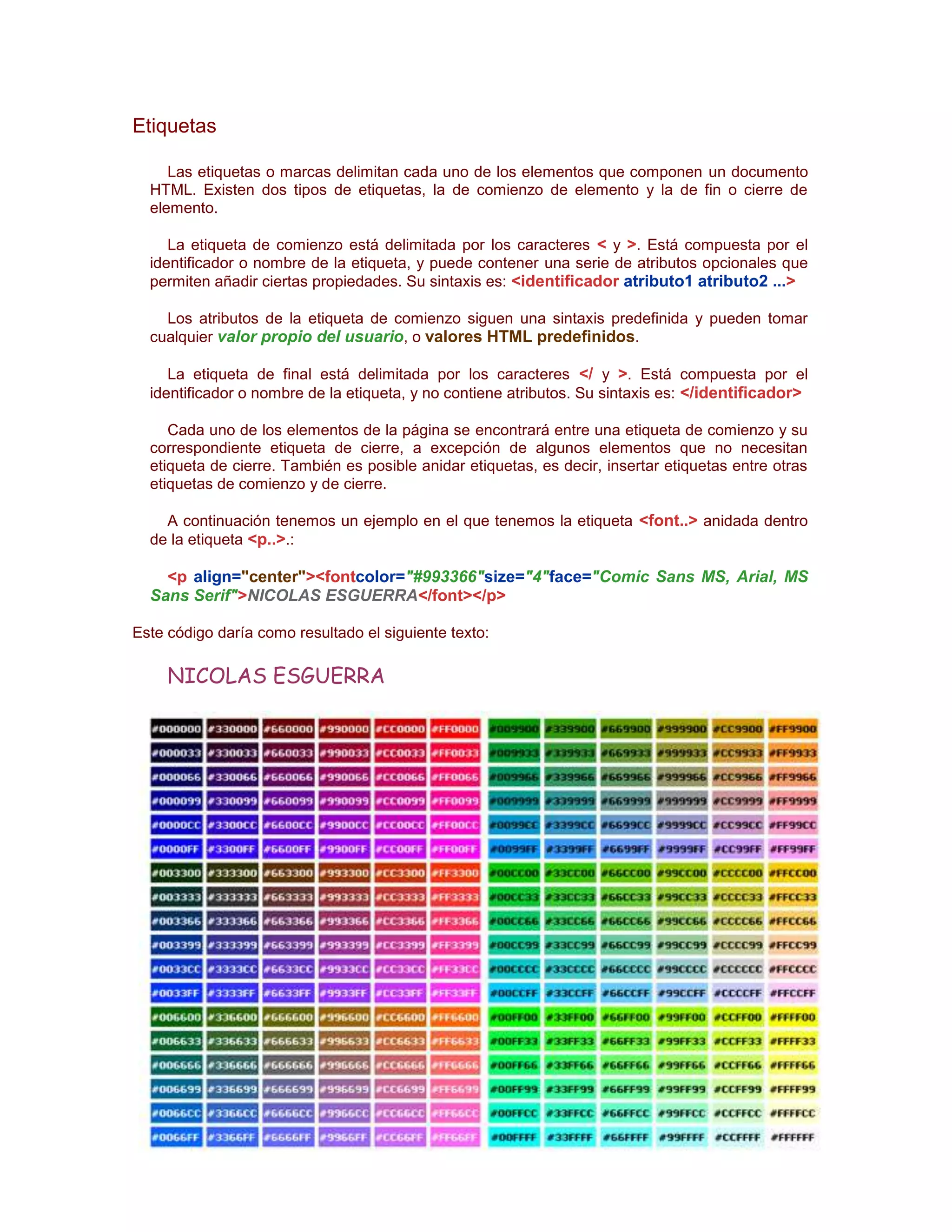 Etiquetas

     Las etiquetas o marcas delimitan cada uno de los elementos que componen un documento
  HTML. Existen dos tipos de etiquetas, la de comienzo de elemento y la de fin o cierre de
  elemento.

     La etiqueta de comienzo está delimitada por los caracteres < y >. Está compuesta por el
  identificador o nombre de la etiqueta, y puede contener una serie de atributos opcionales que
  permiten añadir ciertas propiedades. Su sintaxis es: <identificador atributo1 atributo2 ...>

    Los atributos de la etiqueta de comienzo siguen una sintaxis predefinida y pueden tomar
  cualquier valor propio del usuario, o valores HTML predefinidos.

     La etiqueta de final está delimitada por los caracteres </ y >. Está compuesta por el
  identificador o nombre de la etiqueta, y no contiene atributos. Su sintaxis es: </identificador>

     Cada uno de los elementos de la página se encontrará entre una etiqueta de comienzo y su
  correspondiente etiqueta de cierre, a excepción de algunos elementos que no necesitan
  etiqueta de cierre. También es posible anidar etiquetas, es decir, insertar etiquetas entre otras
  etiquetas de comienzo y de cierre.

    A continuación tenemos un ejemplo en el que tenemos la etiqueta <font..> anidada dentro
  de la etiqueta <p..>.:

    <p align="center"><fontcolor="#993366"size="4"face="Comic Sans MS, Arial, MS
  Sans Serif">NICOLAS ESGUERRA</font></p>

Este código daría como resultado el siguiente texto:

     NICOLAS ESGUERRA
 