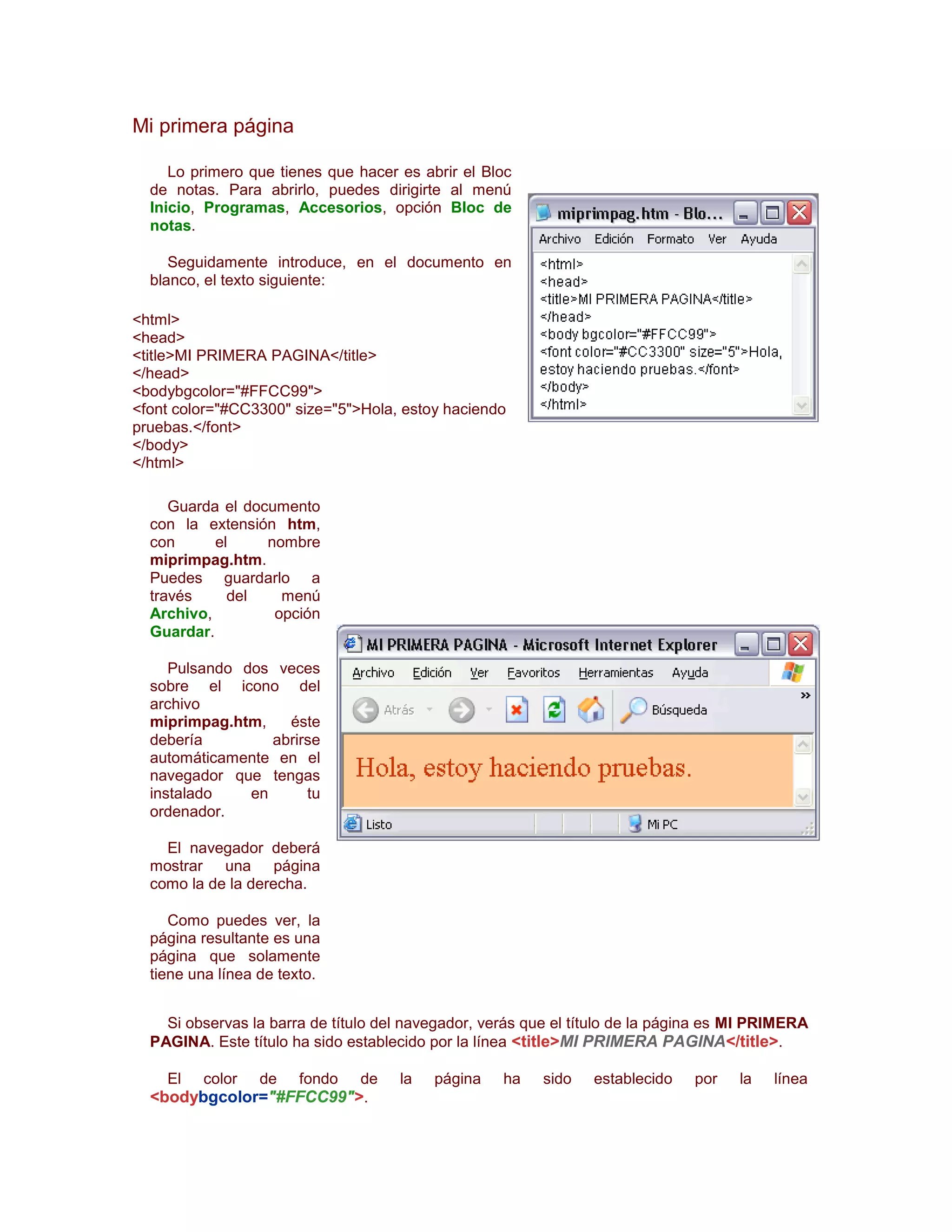 Mi primera página

     Lo primero que tienes que hacer es abrir el Bloc
  de notas. Para abrirlo, puedes dirigirte al menú
  Inicio, Programas, Accesorios, opción Bloc de
  notas.

     Seguidamente introduce, en el documento en
  blanco, el texto siguiente:

<html>
<head>
<title>MI PRIMERA PAGINA</title>
</head>
<bodybgcolor="#FFCC99">
<font color="#CC3300" size="5">Hola, estoy haciendo
pruebas.</font>
</body>
</html>

     Guarda el documento
  con la extensión htm,
  con      el     nombre
  miprimpag.htm.
  Puedes guardarlo a
  través     del    menú
  Archivo,         opción
  Guardar.

     Pulsando dos veces
  sobre el icono del
  archivo
  miprimpag.htm,    éste
  debería         abrirse
  automáticamente en el
  navegador que tengas
  instalado    en      tu
  ordenador.

    El navegador deberá
  mostrar una página
  como la de la derecha.

     Como puedes ver, la
  página resultante es una
  página que solamente
  tiene una línea de texto.


    Si observas la barra de título del navegador, verás que el título de la página es MI PRIMERA
  PAGINA. Este título ha sido establecido por la línea <title>MI PRIMERA PAGINA</title>.

    El   color    de   fondo    de   la   página    ha    sido   establecido   por    la   línea
  <bodybgcolor="#FFCC99">.
 