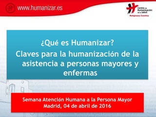 Semana Atención Humana a la Persona Mayor
Madrid, 04 de abril de 2016
¿Qué es Humanizar?
Claves para la humanización de la
asistencia a personas mayores y
enfermas
 