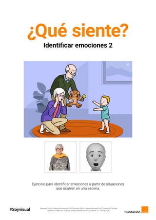 Arasaac (http://catedu.es/arasaac/) #Soyvisual (http://www.soyvisual.org) Fundación Orange
Material creado por Tropical (tropicalestudio.com). Licencia: CC (BY-NC-SA).
¿Qué siente?
Identificar emociones 2
Ejercicio para identificar emociones a partir de situaciones
que ocurren en una escena.
 
