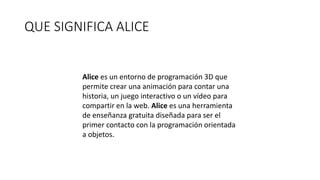 QUE SIGNIFICA ALICE
Alice es un entorno de programación 3D que
permite crear una animación para contar una
historia, un juego interactivo o un vídeo para
compartir en la web. Alice es una herramienta
de enseñanza gratuita diseñada para ser el
primer contacto con la programación orientada
a objetos.
 