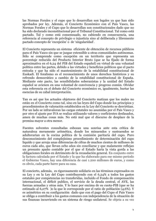 3	
las Normas Forales y el cupo que lo desarrollan son legales ya que han sido
aprobados por ley. Además, el Concierto Económico con el País Vasco, las
Normas Forales y el Cupo que lo desarrollan son constitucionales dado que no
ha sido declarado inconstitucional por el Tribunal Constitucional. Tal como está
pactado. Tal y como está consensuado, no cabiendo en consecuencia, una
referencia al concepto de privilegio o injusticia sino al deliberada y libremente
pactado concepto de ‘excepción’ o de ‘singularidad’.
El Concierto representa un sistema eficiente de obtención de recursos públicos
para el País Vasco sin que se juzgue extensible a otras comunidades autónomas.
Sólo se comprende como excepción en un territorio que representa un
porcentaje reducido del Producto Interior Bruto (que se ha fijado de forma
aproximativa en el 6,24 del PIB del Estado español) en virtud de una voluntad
política entre las partes, debido a las virtudes y beneficios políticos que el pacto
entraña y que ha sido el mantenimiento de la estabilidad constitucional de
Euskadi. El foralismo es el reconocimiento de unos derechos históricos y su
refrendo democrático a cambio de la estabilidad constitucional de España.
Mediante este pacto, las sensibilidades soberanistas y la unidad del Estado
español se avienen en una voluntad de convivencia y progreso común. Olvidar
esta referencia en el debate del Concierto económico es, igualmente, hurtar las
esencias de su cabal interpretación.
Tan es así que los actuales objetores del Concierto matizan que los males no
están en el Concierto como tal, sino en las leyes del Cupo donde los principios y
procedimientos de valoración establecidos en la Ley del Concierto se desvirtúan.
Por un lado se infravaloran las cargas estatales no asumidas por el País Vasco y
por otro el ajuste por IVA se realiza utilizando valores y coeficientes desfasados,
amen de muchas cosas más. No está mal que el discurso de desplace de la
premisa mayor a otra menor.
Fuentes solventes consultadas esbozan una sonrisa ante esta crítica de
naturaleza meramente aritmética, donde los minuendos y sustraendos se
adulterarían en la cocina política de la comisión paritaria del cupo. Puro
desconocimiento del complejísimo procedimiento de determinación del cupo
liquido y que arroja unas diferencias de cifras de muchos cientos de millones de
euros cada año, que llevan ocho años sin conciliarse y que malamente reflejan
un presunto apaño contable por el que el Estado haría la vista gorda a las
obligaciones forales en detrimento de la recaudación general. En conjunto entre
la factura calculada por el Estado y la que ha elaborado para ese mismo periodo
el Gobierno Vasco, hay una diferencia de casi 1.200 millones de euros, y como
es obvio, cada parte barre para su casa.
El concierto, además, es rigurosamente solidario en las términos expresados en
su Ley y en la Ley del Cupo contribuyendo con el 6,24% a todos los gastos
estatales por competencias no transferidas, incluido el Fondo de compensación
internacional, el déficit publico, el servicio de la deuda central, el AVE, las
fuerzas armadas y otras más. Y lo hace por encima de su cuota-PIB (que se ha
estimado al 6,07% )o la que le corresponde por el ratio de población (4,6%). Y
es asimétrico en su configuración dado que con el pago del Cupo el País Vasco
se obliga a contribuir a los gastos comunes con independencia de la situación de
sus finanzas incurriendo en un sistema de riesgo unilateral. Se objeta a su vez
 